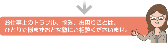 お仕事上のトラブル、悩み、お困りごとは、ひとりで悩まずおとな塾にご相談くださいませ。